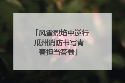 风雪烈焰中逆行 瓜州消防书写青春担当答卷